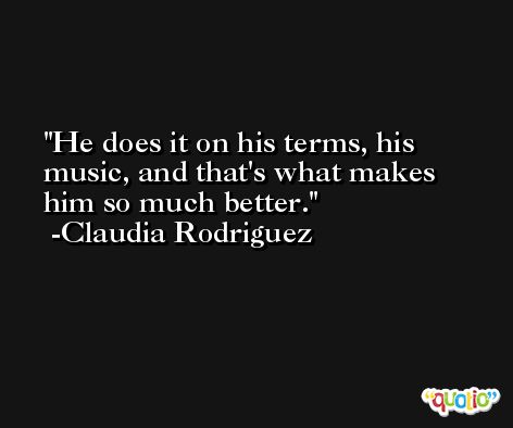 He does it on his terms, his music, and that's what makes him so much better. -Claudia Rodriguez