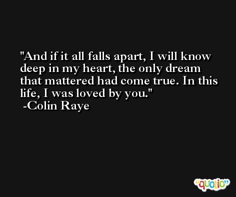 And if it all falls apart, I will know deep in my heart, the only dream that mattered had come true. In this life, I was loved by you. -Colin Raye