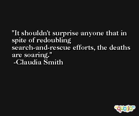 It shouldn't surprise anyone that in spite of redoubling search-and-rescue efforts, the deaths are soaring. -Claudia Smith
