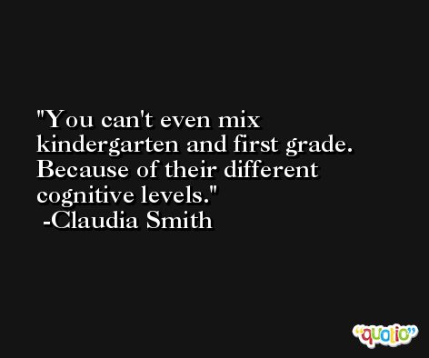 You can't even mix kindergarten and first grade. Because of their different cognitive levels. -Claudia Smith