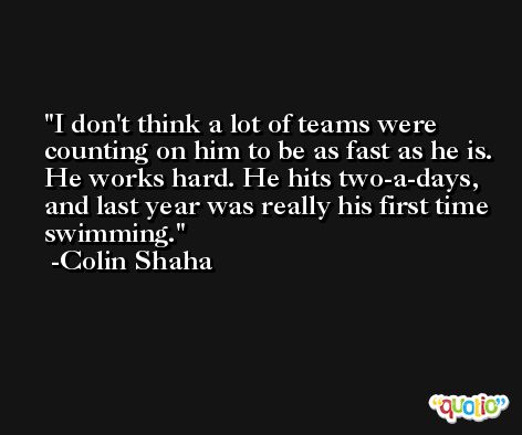 I don't think a lot of teams were counting on him to be as fast as he is. He works hard. He hits two-a-days, and last year was really his first time swimming. -Colin Shaha