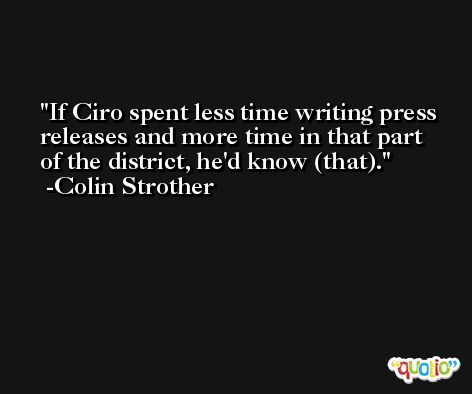 If Ciro spent less time writing press releases and more time in that part of the district, he'd know (that). -Colin Strother
