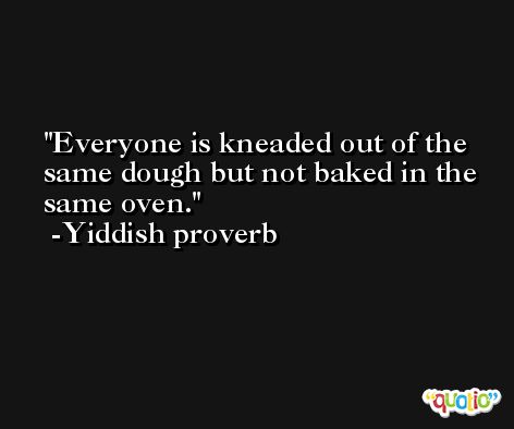 Everyone is kneaded out of the same dough but not baked in the same oven. -Yiddish proverb