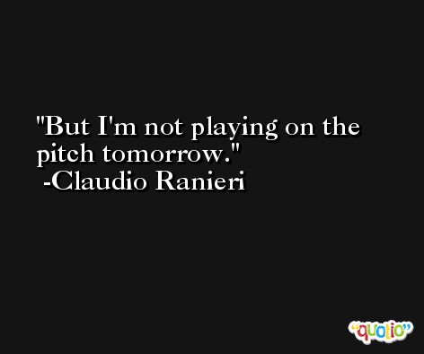 But I'm not playing on the pitch tomorrow. -Claudio Ranieri