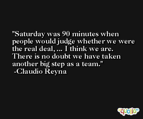 Saturday was 90 minutes when people would judge whether we were the real deal, ... I think we are. There is no doubt we have taken another big step as a team. -Claudio Reyna