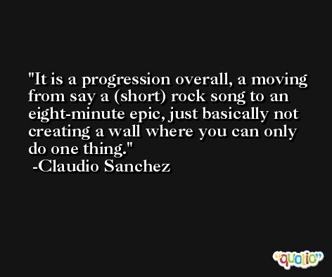 It is a progression overall, a moving from say a (short) rock song to an eight-minute epic, just basically not creating a wall where you can only do one thing. -Claudio Sanchez