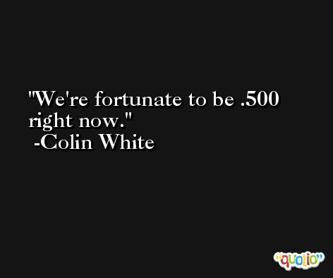We're fortunate to be .500 right now. -Colin White