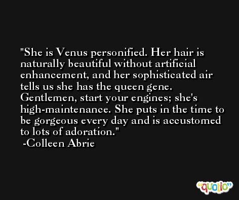 She is Venus personified. Her hair is naturally beautiful without artificial enhancement, and her sophisticated air tells us she has the queen gene. Gentlemen, start your engines; she's high-maintenance. She puts in the time to be gorgeous every day and is accustomed to lots of adoration. -Colleen Abrie