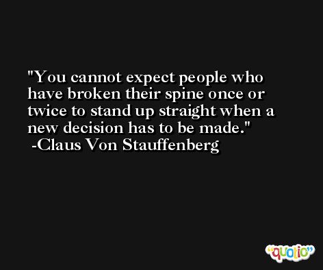 You cannot expect people who have broken their spine once or twice to stand up straight when a new decision has to be made. -Claus Von Stauffenberg