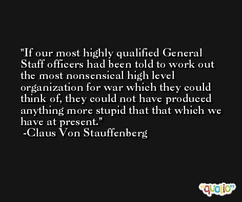 If our most highly qualified General Staff officers had been told to work out the most nonsensical high level organization for war which they could think of, they could not have produced anything more stupid that that which we have at present. -Claus Von Stauffenberg