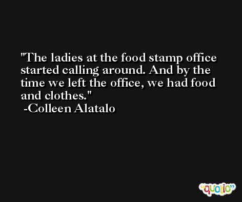 The ladies at the food stamp office started calling around. And by the time we left the office, we had food and clothes. -Colleen Alatalo