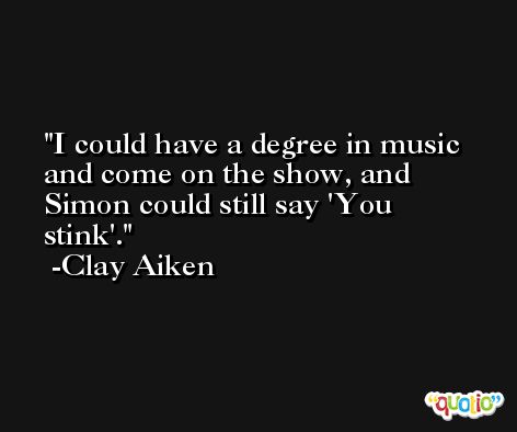 I could have a degree in music and come on the show, and Simon could still say 'You stink'. -Clay Aiken