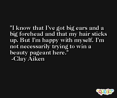 I know that I've got big ears and a big forehead and that my hair sticks up. But I'm happy with myself. I'm not necessarily trying to win a beauty pageant here. -Clay Aiken