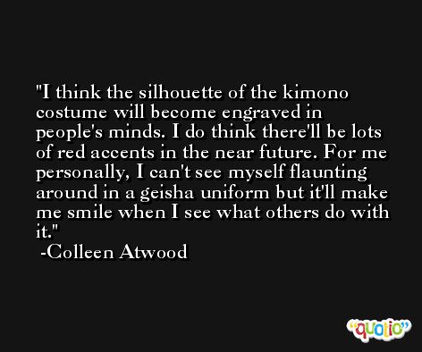 I think the silhouette of the kimono costume will become engraved in people's minds. I do think there'll be lots of red accents in the near future. For me personally, I can't see myself flaunting around in a geisha uniform but it'll make me smile when I see what others do with it. -Colleen Atwood