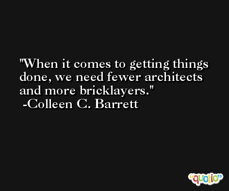 When it comes to getting things done, we need fewer architects and more bricklayers. -Colleen C. Barrett