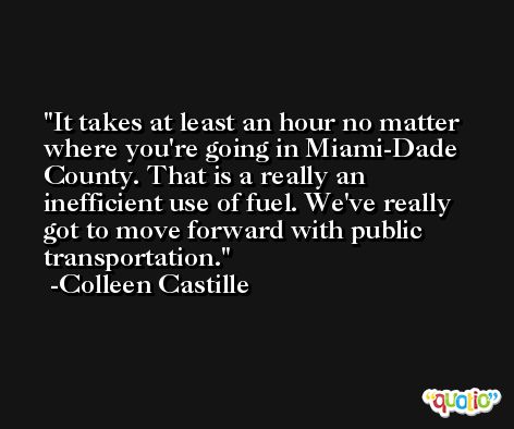 It takes at least an hour no matter where you're going in Miami-Dade County. That is a really an inefficient use of fuel. We've really got to move forward with public transportation. -Colleen Castille