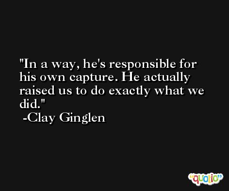In a way, he's responsible for his own capture. He actually raised us to do exactly what we did. -Clay Ginglen