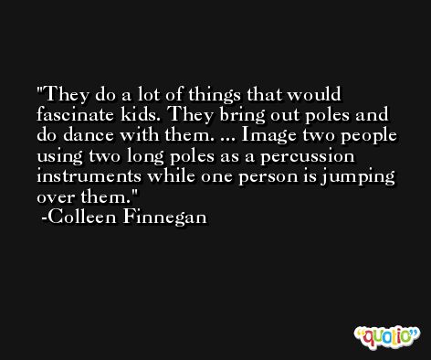 They do a lot of things that would fascinate kids. They bring out poles and do dance with them. ... Image two people using two long poles as a percussion instruments while one person is jumping over them. -Colleen Finnegan