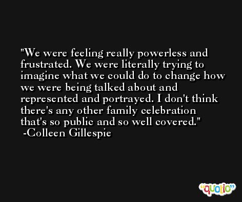 We were feeling really powerless and frustrated. We were literally trying to imagine what we could do to change how we were being talked about and represented and portrayed. I don't think there's any other family celebration that's so public and so well covered. -Colleen Gillespie