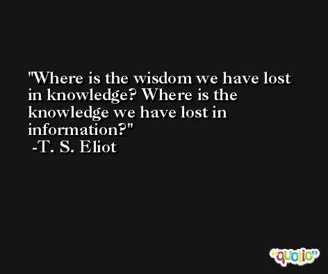 Where is the wisdom we have lost in knowledge? Where is the knowledge we have lost in information? -T. S. Eliot