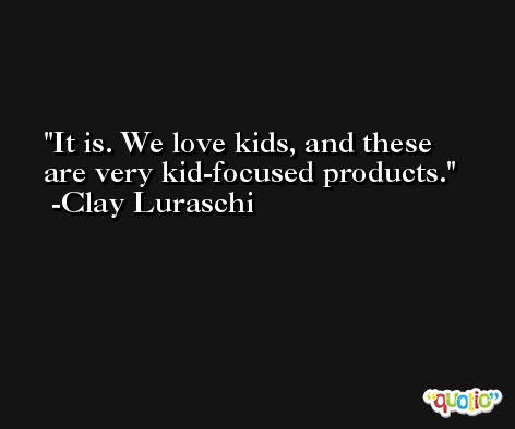 It is. We love kids, and these are very kid-focused products. -Clay Luraschi