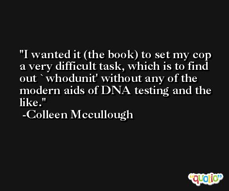 I wanted it (the book) to set my cop a very difficult task, which is to find out `whodunit' without any of the modern aids of DNA testing and the like. -Colleen Mccullough