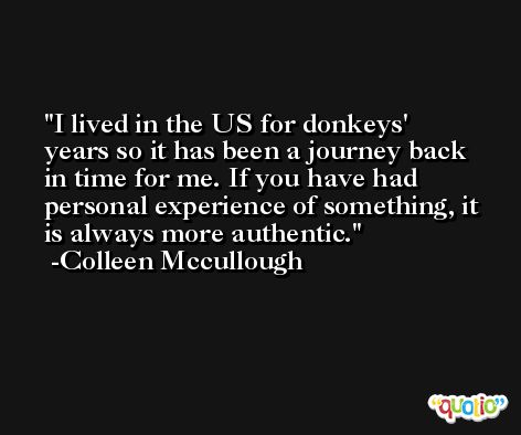 I lived in the US for donkeys' years so it has been a journey back in time for me. If you have had personal experience of something, it is always more authentic. -Colleen Mccullough