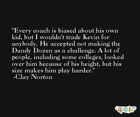 Every coach is biased about his own kid, but I wouldn't trade Kevin for anybody. He accepted not making the Dandy Dozen as a challenge. A lot of people, including some colleges, looked over him because of his height, but his size makes him play harder. -Clay Norton