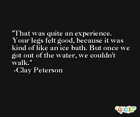That was quite an experience. Your legs felt good, because it was kind of like an ice bath. But once we got out of the water, we couldn't walk. -Clay Peterson