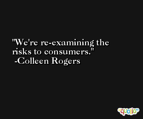 We're re-examining the risks to consumers. -Colleen Rogers