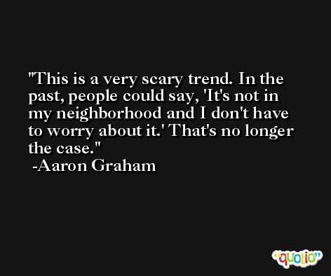 This is a very scary trend. In the past, people could say, 'It's not in my neighborhood and I don't have to worry about it.' That's no longer the case. -Aaron Graham