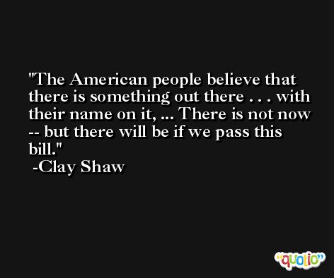 The American people believe that there is something out there . . . with their name on it, ... There is not now -- but there will be if we pass this bill. -Clay Shaw