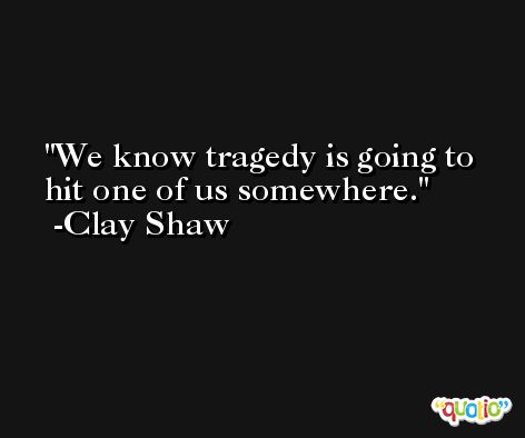 We know tragedy is going to hit one of us somewhere. -Clay Shaw