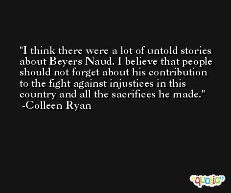 I think there were a lot of untold stories about Beyers Naud. I believe that people should not forget about his contribution to the fight against injustices in this country and all the sacrifices he made. -Colleen Ryan
