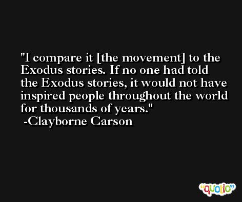 I compare it [the movement] to the Exodus stories. If no one had told the Exodus stories, it would not have inspired people throughout the world for thousands of years. -Clayborne Carson