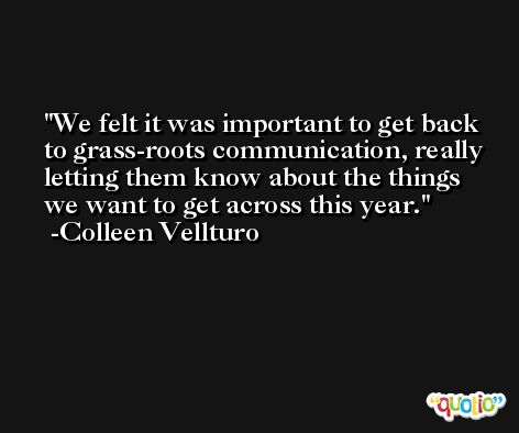 We felt it was important to get back to grass-roots communication, really letting them know about the things we want to get across this year. -Colleen Vellturo