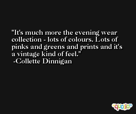 It's much more the evening wear collection - lots of colours. Lots of pinks and greens and prints and it's a vintage kind of feel. -Collette Dinnigan