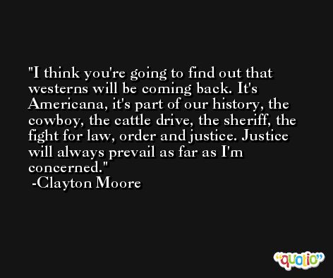I think you're going to find out that westerns will be coming back. It's Americana, it's part of our history, the cowboy, the cattle drive, the sheriff, the fight for law, order and justice. Justice will always prevail as far as I'm concerned. -Clayton Moore