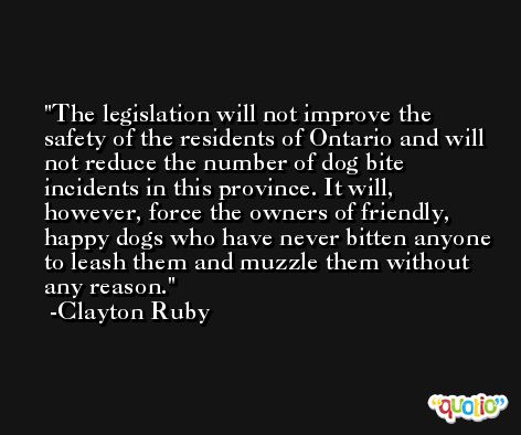 The legislation will not improve the safety of the residents of Ontario and will not reduce the number of dog bite incidents in this province. It will, however, force the owners of friendly, happy dogs who have never bitten anyone to leash them and muzzle them without any reason. -Clayton Ruby