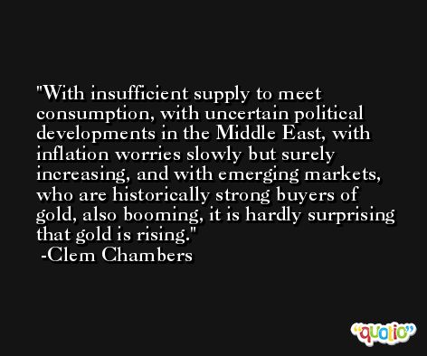 With insufficient supply to meet consumption, with uncertain political developments in the Middle East, with inflation worries slowly but surely increasing, and with emerging markets, who are historically strong buyers of gold, also booming, it is hardly surprising that gold is rising. -Clem Chambers