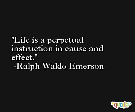 Life is a perpetual instruction in cause and effect. -Ralph Waldo Emerson