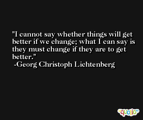 I cannot say whether things will get better if we change; what I can say is they must change if they are to get better. -Georg Christoph Lichtenberg