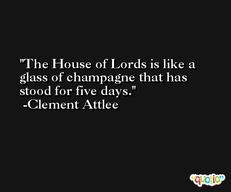 The House of Lords is like a glass of champagne that has stood for five days. -Clement Attlee