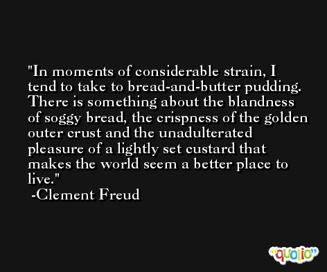 In moments of considerable strain, I tend to take to bread-and-butter pudding. There is something about the blandness of soggy bread, the crispness of the golden outer crust and the unadulterated pleasure of a lightly set custard that makes the world seem a better place to live. -Clement Freud
