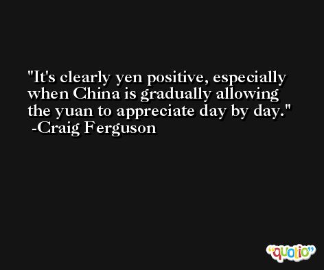 It's clearly yen positive, especially when China is gradually allowing the yuan to appreciate day by day. -Craig Ferguson
