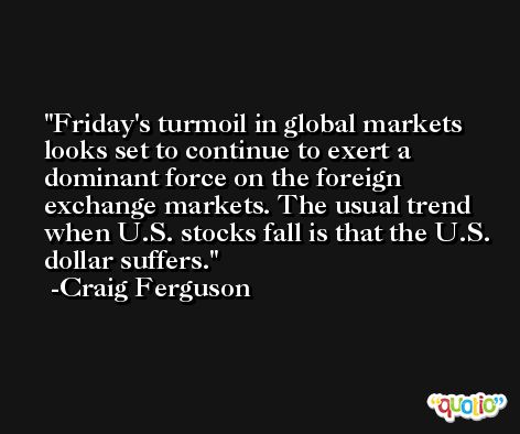 Friday's turmoil in global markets looks set to continue to exert a dominant force on the foreign exchange markets. The usual trend when U.S. stocks fall is that the U.S. dollar suffers. -Craig Ferguson