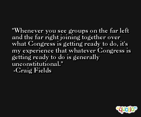 Whenever you see groups on the far left and the far right joining together over what Congress is getting ready to do, it's my experience that whatever Congress is getting ready to do is generally unconstitutional. -Craig Fields