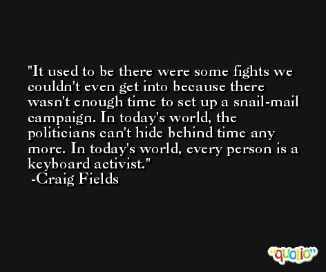 It used to be there were some fights we couldn't even get into because there wasn't enough time to set up a snail-mail campaign. In today's world, the politicians can't hide behind time any more. In today's world, every person is a keyboard activist. -Craig Fields