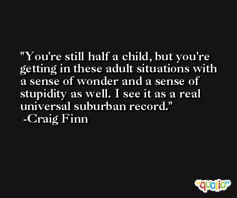 You're still half a child, but you're getting in these adult situations with a sense of wonder and a sense of stupidity as well. I see it as a real universal suburban record. -Craig Finn