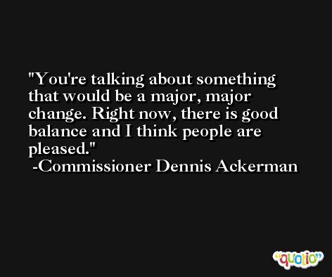 You're talking about something that would be a major, major change. Right now, there is good balance and I think people are pleased. -Commissioner Dennis Ackerman